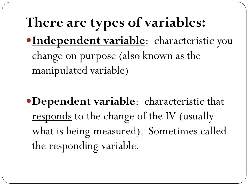There are types of variables: Independent variable: characteristic you change on purpose (also known as the manipulated variable) Dependent variable: characteristic that responds to the change of the IV (usually what is being measured).