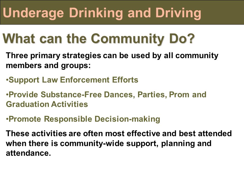 Underage Drinking and Driving Three primary strategies can be used by all community members and groups: Support Law Enforcement Efforts Provide Substance-Free Dances, Parties, Prom and Graduation Activities Promote Responsible Decision-making These activities are often most effective and best attended when there is community-wide support, planning and attendance.