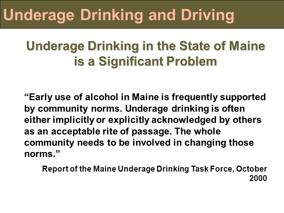 Underage Drinking and Driving Underage Drinking in the State of Maine is a Significant Problem Early use of alcohol in Maine is frequently supported by community norms.