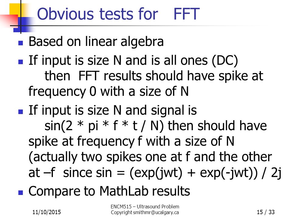 Obvious tests for FFT Based on linear algebra If input is size N and is all ones (DC) then FFT results should have spike at frequency 0 with a size of N If input is size N and signal is sin(2 * pi * f * t / N) then should have spike at frequency f with a size of N (actually two spikes one at f and the other at –f since sin = (exp(jwt) + exp(-jwt)) / 2j Compare to MathLab results 11/10/2015 ENCM515 – Ultrasound Problem Copyright 15 / 33