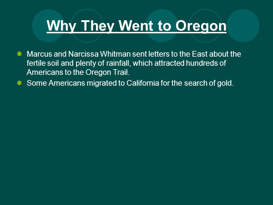 Why They Went to Oregon Marcus and Narcissa Whitman sent letters to the East about the fertile soil and plenty of rainfall, which attracted hundreds of Americans to the Oregon Trail.