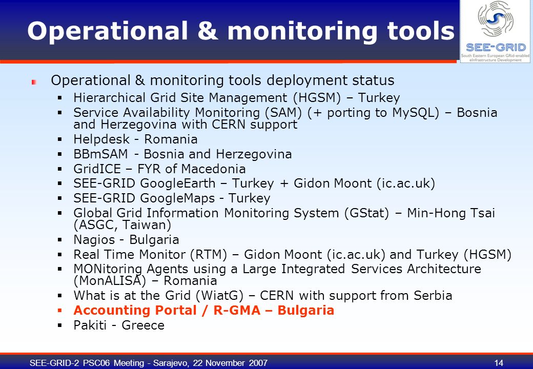 SEE-GRID-2 PSC06 Meeting - Sarajevo, 22 November Operational & monitoring tools Operational & monitoring tools deployment status  Hierarchical Grid Site Management (HGSM) – Turkey  Service Availability Monitoring (SAM) (+ porting to MySQL) – Bosnia and Herzegovina with CERN support  Helpdesk - Romania  BBmSAM - Bosnia and Herzegovina  GridICE – FYR of Macedonia  SEE-GRID GoogleEarth – Turkey + Gidon Moont (ic.ac.uk)  SEE-GRID GoogleMaps - Turkey  Global Grid Information Monitoring System (GStat) – Min-Hong Tsai (ASGC, Taiwan)  Nagios - Bulgaria  Real Time Monitor (RTM) – Gidon Moont (ic.ac.uk) and Turkey (HGSM)  MONitoring Agents using a Large Integrated Services Architecture (MonALISA) – Romania  What is at the Grid (WiatG) – CERN with support from Serbia  Accounting Portal / R-GMA – Bulgaria  Pakiti - Greece