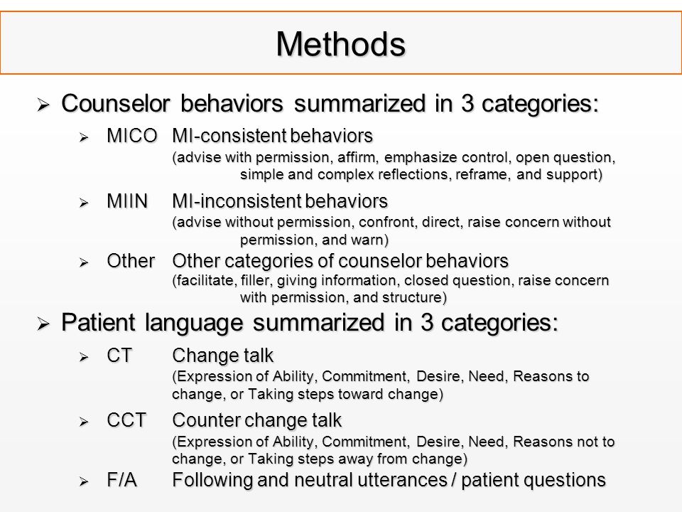 Methods  Counselor behaviors summarized in 3 categories:  MICO MI-consistent behaviors (advise with permission, affirm, emphasize control, open question, simple and complex reflections, reframe, and support)  MIIN MI-inconsistent behaviors (advise without permission, confront, direct, raise concern without permission, and warn)  Other Other categories of counselor behaviors (facilitate, filler, giving information, closed question, raise concern with permission, and structure)  Patient language summarized in 3 categories:  CT Change talk (Expression of Ability, Commitment, Desire, Need, Reasons to change, or Taking steps toward change)  CCTCounter change talk (Expression of Ability, Commitment, Desire, Need, Reasons not to change, or Taking steps away from change)  F/AFollowing and neutral utterances / patient questions