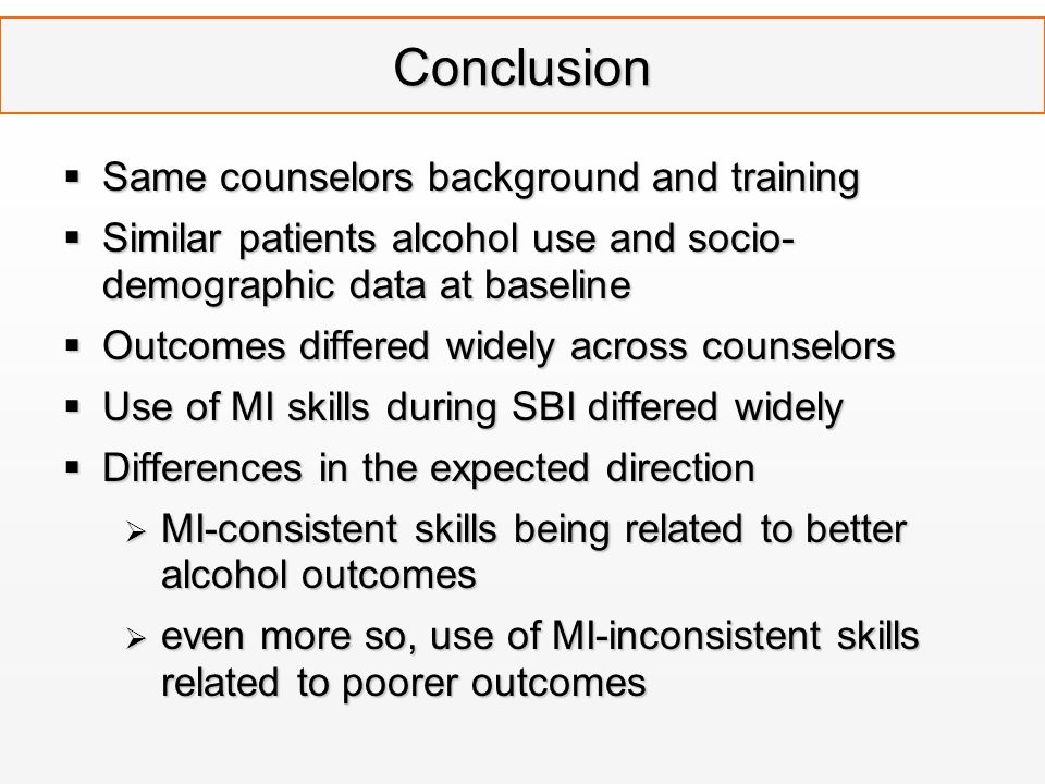 Conclusion  Same counselors background and training  Similar patients alcohol use and socio- demographic data at baseline  Outcomes differed widely across counselors  Use of MI skills during SBI differed widely  Differences in the expected direction  MI-consistent skills being related to better alcohol outcomes  even more so, use of MI-inconsistent skills related to poorer outcomes