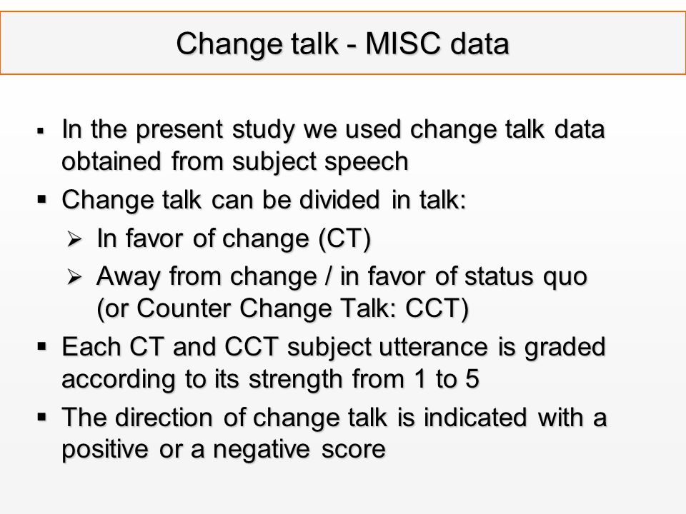 Change talk - MISC data  In the present study we used change talk data obtained from subject speech  Change talk can be divided in talk:  In favor of change (CT)  Away from change / in favor of status quo (or Counter Change Talk: CCT)  Each CT and CCT subject utterance is graded according to its strength from 1 to 5  The direction of change talk is indicated with a positive or a negative score