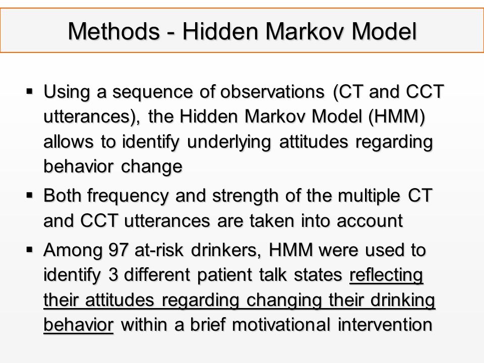 Methods - Hidden Markov Model  Using a sequence of observations (CT and CCT utterances), the Hidden Markov Model (HMM) allows to identify underlying attitudes regarding behavior change  Both frequency and strength of the multiple CT and CCT utterances are taken into account  Among 97 at-risk drinkers, HMM were used to identify 3 different patient talk states reflecting their attitudes regarding changing their drinking behavior within a brief motivational intervention
