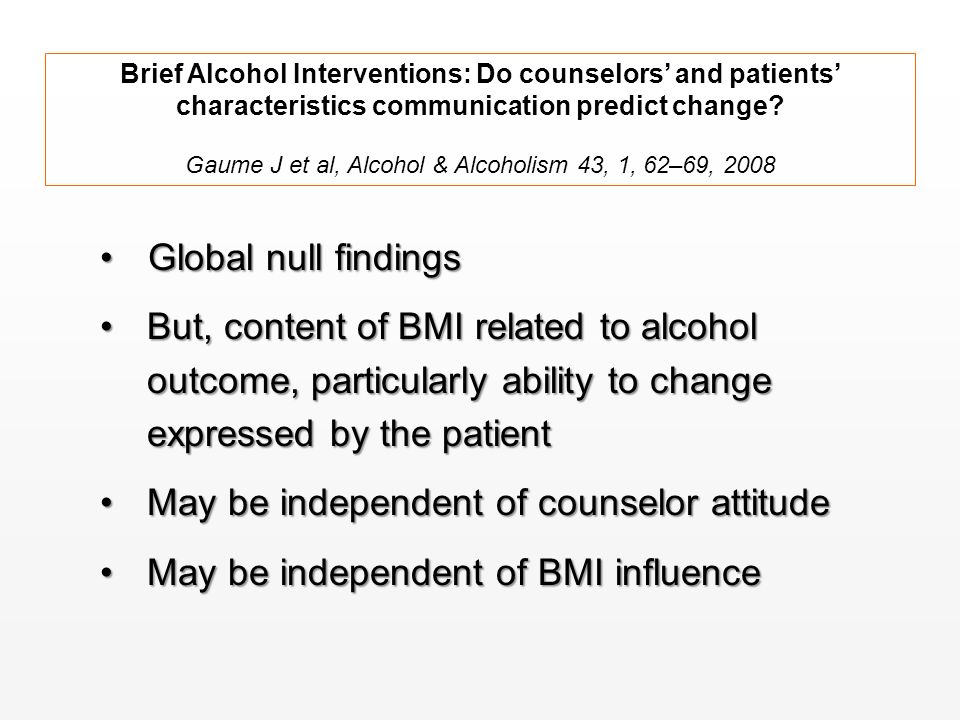 Global null findingsGlobal null findings But, content of BMI related to alcohol outcome, particularly ability to change expressed by the patientBut, content of BMI related to alcohol outcome, particularly ability to change expressed by the patient May be independent of counselor attitudeMay be independent of counselor attitude May be independent of BMI influenceMay be independent of BMI influence Brief Alcohol Interventions: Do counselors’ and patients’ characteristics communication predict change.
