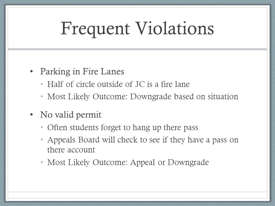 Frequent Violations Parking in Fire Lanes Half of circle outside of JC is a fire lane Most Likely Outcome: Downgrade based on situation No valid permit Often students forget to hang up there pass Appeals Board will check to see if they have a pass on there account Most Likely Outcome: Appeal or Downgrade