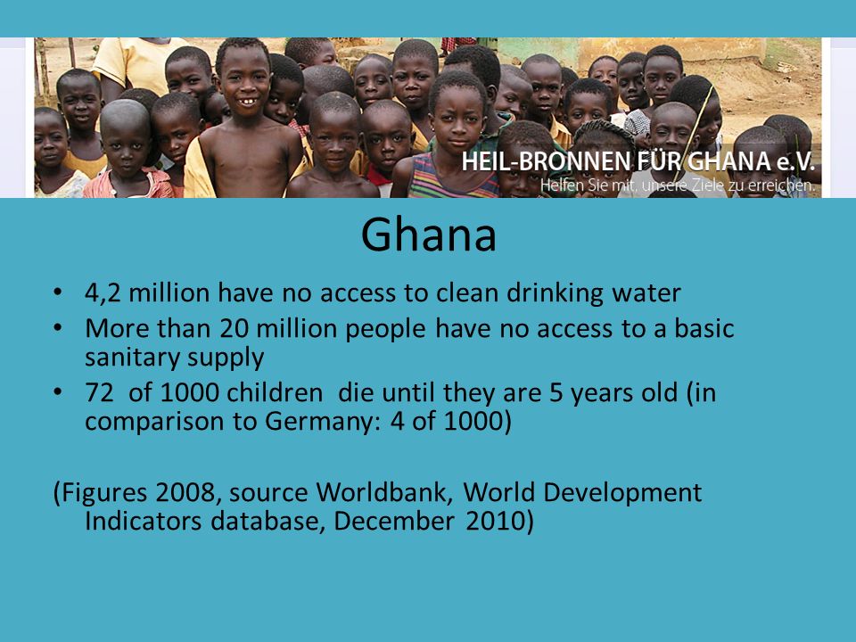 Ghana 4,2 million have no access to clean drinking water More than 20 million people have no access to a basic sanitary supply 72 of 1000 children die until they are 5 years old (in comparison to Germany: 4 of 1000) (Figures 2008, source Worldbank, World Development Indicators database, December 2010 )