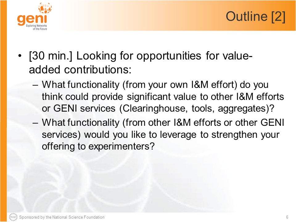 Sponsored by the National Science Foundation6 Outline [2] [30 min.] Looking for opportunities for value- added contributions: –What functionality (from your own I&M effort) do you think could provide significant value to other I&M efforts or GENI services (Clearinghouse, tools, aggregates).