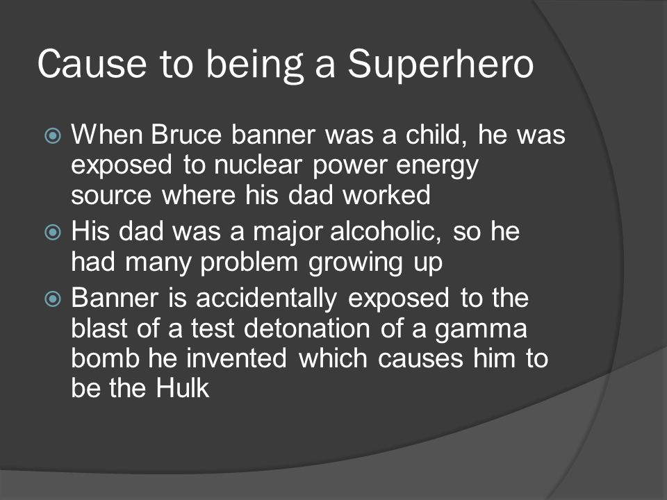 Cause to being a Superhero  When Bruce banner was a child, he was exposed to nuclear power energy source where his dad worked  His dad was a major alcoholic, so he had many problem growing up  Banner is accidentally exposed to the blast of a test detonation of a gamma bomb he invented which causes him to be the Hulk