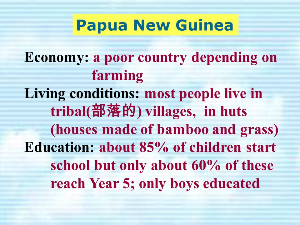 Economy: a poor country depending on farming Living conditions: most people live in tribal( 部落的 ) villages, in huts (houses made of bamboo and grass) Education: about 85% of children start school but only about 60% of these reach Year 5; only boys educated Papua New Guinea