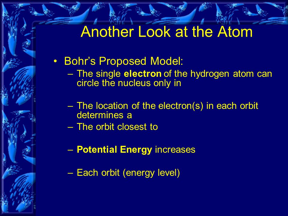 Bohr’s Proposed Model: –The single electron of the hydrogen atom can circle the nucleus only in –The location of the electron(s) in each orbit determines a –The orbit closest to –Potential Energy increases –Each orbit (energy level) Another Look at the Atom