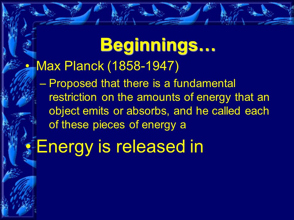 Beginnings… Max Planck ( ) –Proposed that there is a fundamental restriction on the amounts of energy that an object emits or absorbs, and he called each of these pieces of energy a Energy is released in