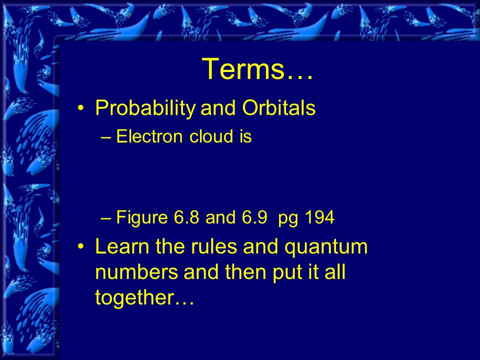 Terms… Probability and Orbitals –Electron cloud is –Figure 6.8 and 6.9 pg 194 Learn the rules and quantum numbers and then put it all together…
