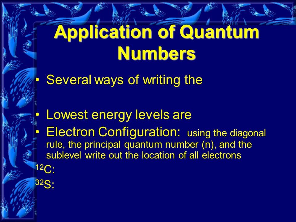 Application of Quantum Numbers Several ways of writing the Lowest energy levels are Electron Configuration: using the diagonal rule, the principal quantum number (n), and the sublevel write out the location of all electrons 12 C: 32 S: