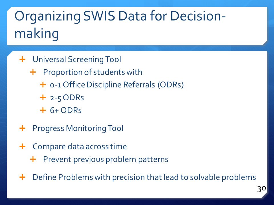 Organizing SWIS Data for Decision- making  Universal Screening Tool  Proportion of students with  0-1 Office Discipline Referrals (ODRs)  2-5 ODRs  6+ ODRs  Progress Monitoring Tool  Compare data across time  Prevent previous problem patterns  Define Problems with precision that lead to solvable problems 30
