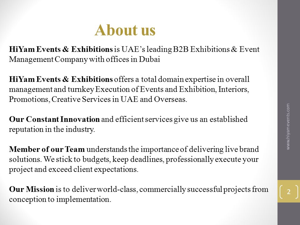 HiYam Events & Exhibitions is UAE’s leading B2B Exhibitions & Event Management Company with offices in Dubai HiYam Events & Exhibitions offers a total domain expertise in overall management and turnkey Execution of Events and Exhibition, Interiors, Promotions, Creative Services in UAE and Overseas.