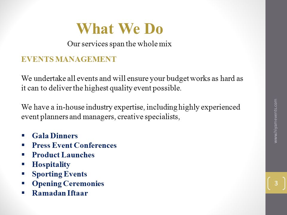 What We Do 3 ​​​​ Our services span the whole mix EVENTS MANAGEMENT We undertake all events and will ensure your budget works as hard as it can to deliver the highest quality event possible.