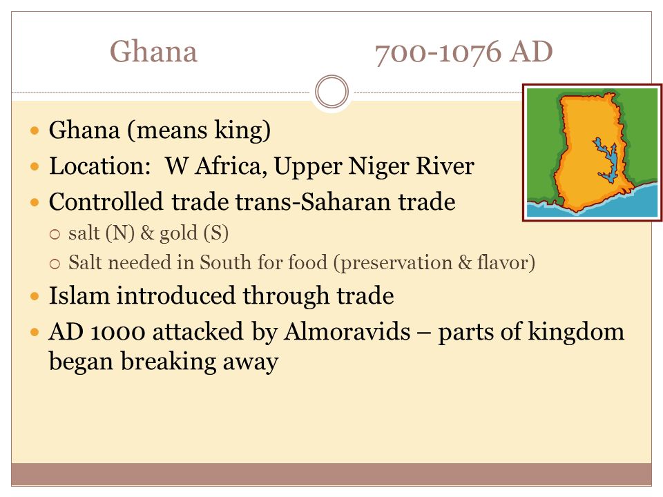 Ghana AD Ghana (means king) Location: W Africa, Upper Niger River Controlled trade trans-Saharan trade  salt (N) & gold (S)  Salt needed in South for food (preservation & flavor) Islam introduced through trade AD 1000 attacked by Almoravids – parts of kingdom began breaking away