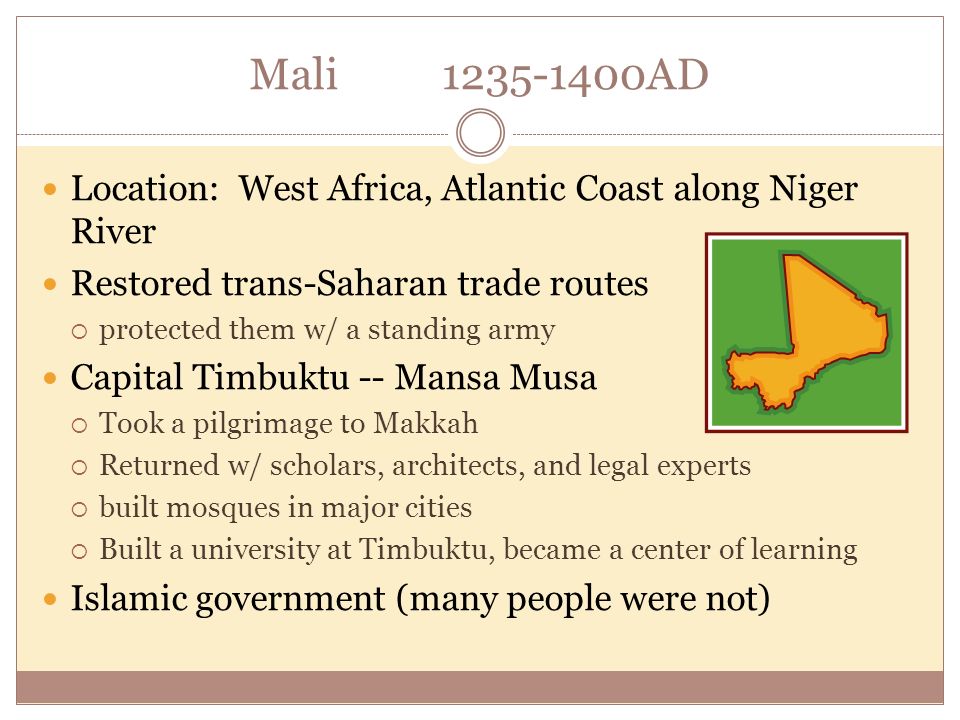 Mali AD Location: West Africa, Atlantic Coast along Niger River Restored trans-Saharan trade routes  protected them w/ a standing army Capital Timbuktu -- Mansa Musa  Took a pilgrimage to Makkah  Returned w/ scholars, architects, and legal experts  built mosques in major cities  Built a university at Timbuktu, became a center of learning Islamic government (many people were not)