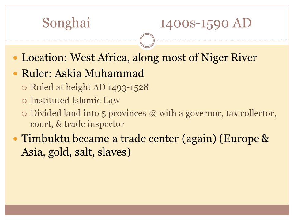 Songhai1400s-1590 AD Location: West Africa, along most of Niger River Ruler: Askia Muhammad  Ruled at height AD  Instituted Islamic Law  Divided land into 5 with a governor, tax collector, court, & trade inspector Timbuktu became a trade center (again) (Europe & Asia, gold, salt, slaves)