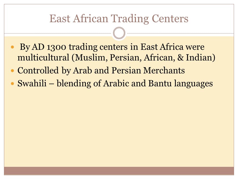 East African Trading Centers By AD 1300 trading centers in East Africa were multicultural (Muslim, Persian, African, & Indian) Controlled by Arab and Persian Merchants Swahili – blending of Arabic and Bantu languages
