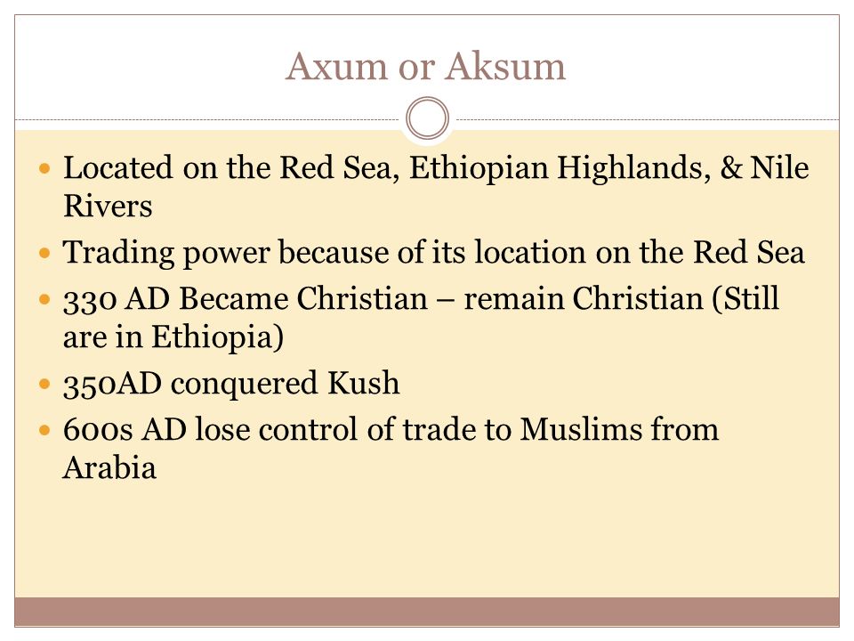 Axum or Aksum Located on the Red Sea, Ethiopian Highlands, & Nile Rivers Trading power because of its location on the Red Sea 330 AD Became Christian – remain Christian (Still are in Ethiopia) 350AD conquered Kush 600s AD lose control of trade to Muslims from Arabia