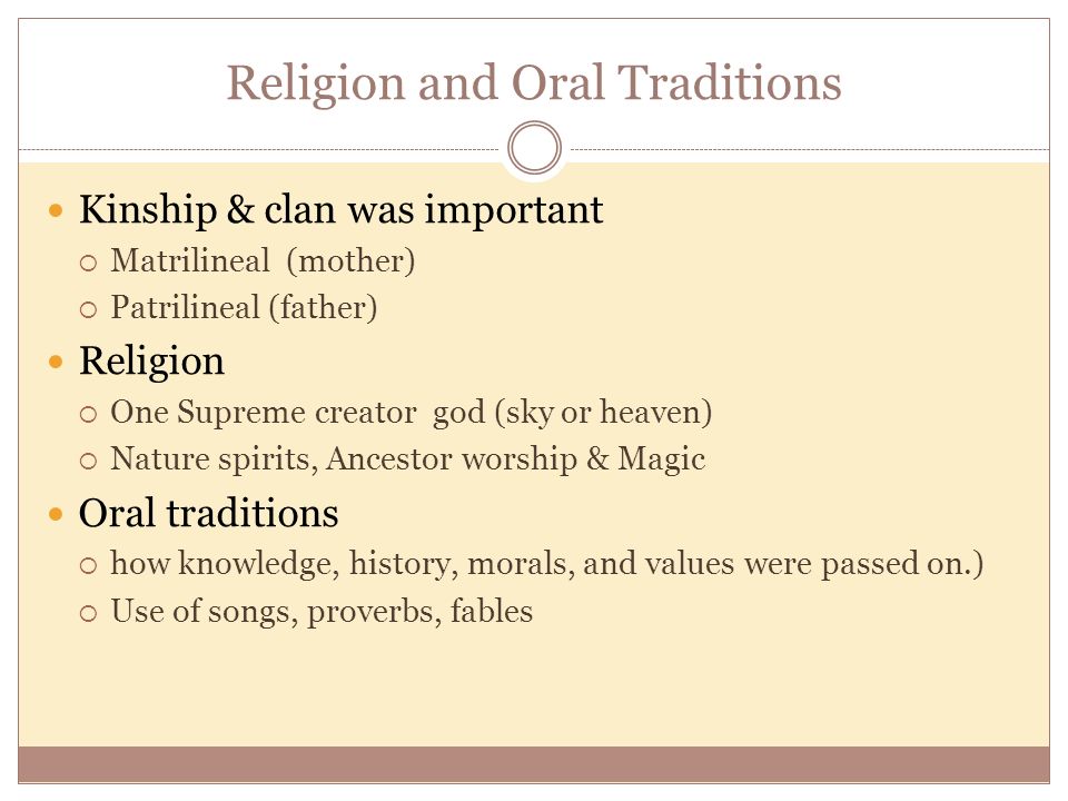 Religion and Oral Traditions Kinship & clan was important  Matrilineal (mother)  Patrilineal (father) Religion  One Supreme creator god (sky or heaven)  Nature spirits, Ancestor worship & Magic Oral traditions  how knowledge, history, morals, and values were passed on.)  Use of songs, proverbs, fables