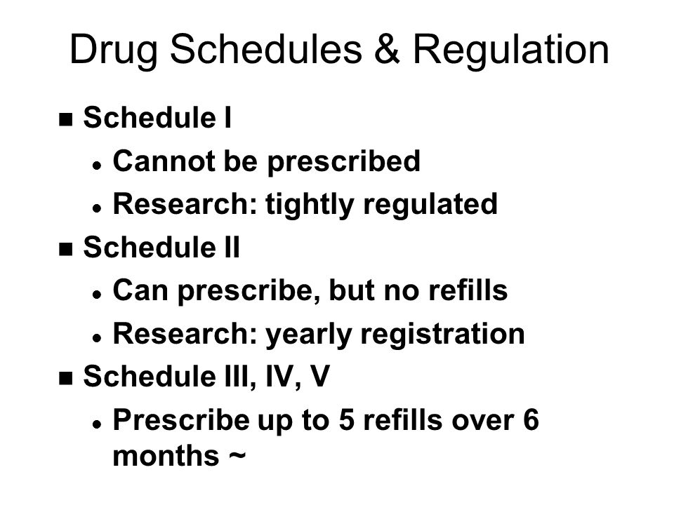 Drug Schedules & Regulation n Schedule I l Cannot be prescribed l Research: tightly regulated n Schedule II l Can prescribe, but no refills l Research: yearly registration n Schedule III, IV, V l Prescribe up to 5 refills over 6 months ~
