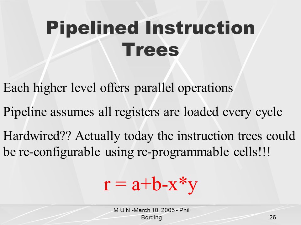 M U N -March 10, Phil Bording26 Pipelined Instruction Trees Each higher level offers parallel operations Pipeline assumes all registers are loaded every cycle Hardwired .