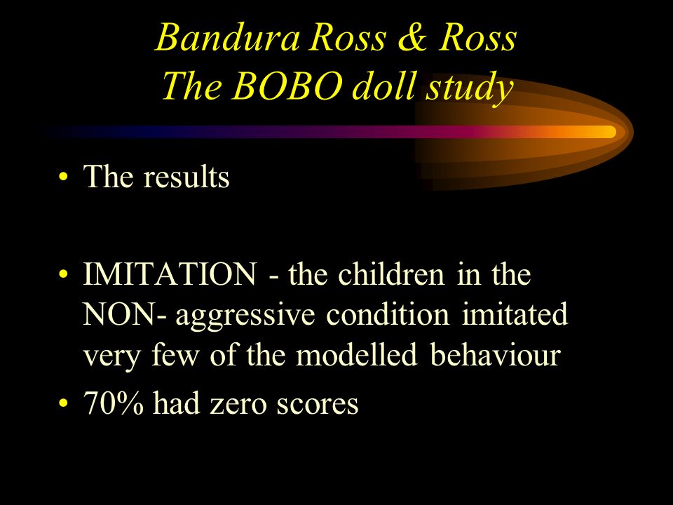 Bandura Ross & Ross The BOBO doll study The results IMITATION - the children in the aggressive condition imitated many of the modelled physical and verbal aggressive behaviours they also imitated non-aggressive behaviours
