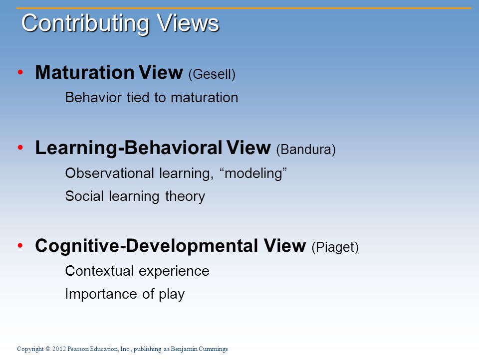 Copyright © 2012 Pearson Education, Inc., publishing as Benjamin Cummings Contributing Views Maturation View (Gesell) Behavior tied to maturation Learning-Behavioral View (Bandura) Observational learning, modeling Social learning theory Cognitive-Developmental View (Piaget) Contextual experience Importance of play