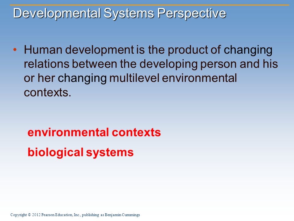 Copyright © 2012 Pearson Education, Inc., publishing as Benjamin Cummings Developmental Systems Perspective Human development is the product of changing relations between the developing person and his or her changing multilevel environmental contexts.