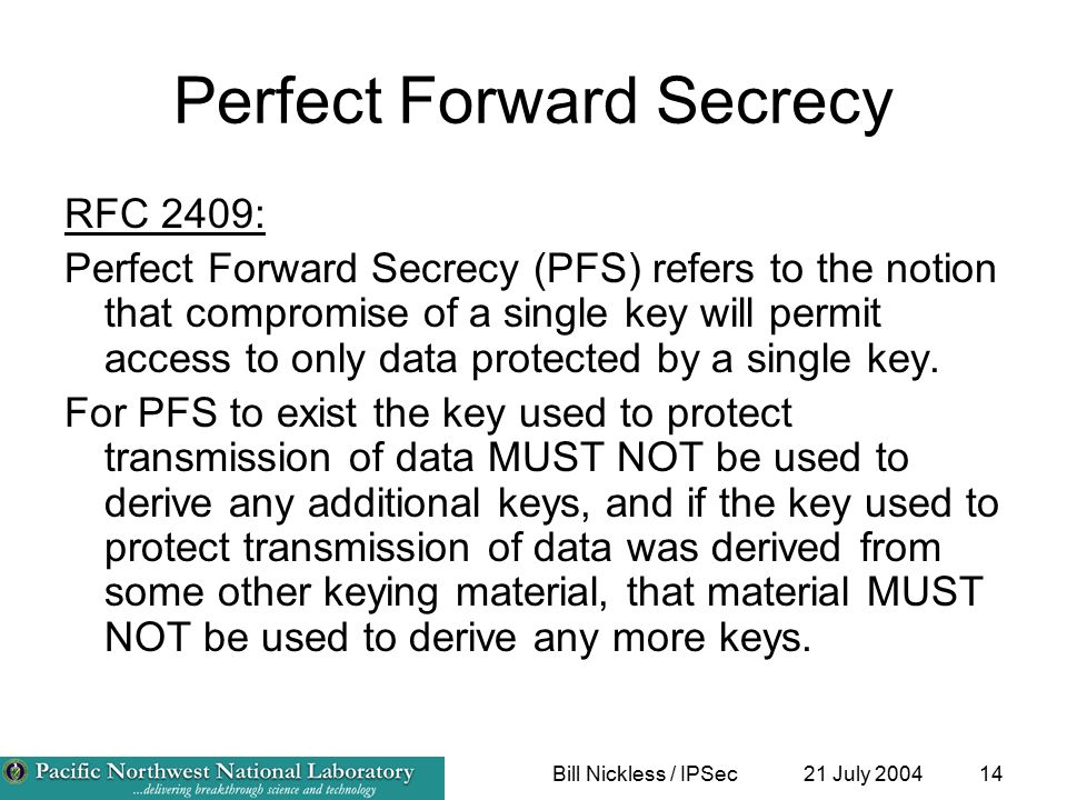 21 July 2004Bill Nickless / IPSec14 Perfect Forward Secrecy RFC 2409: Perfect Forward Secrecy (PFS) refers to the notion that compromise of a single key will permit access to only data protected by a single key.