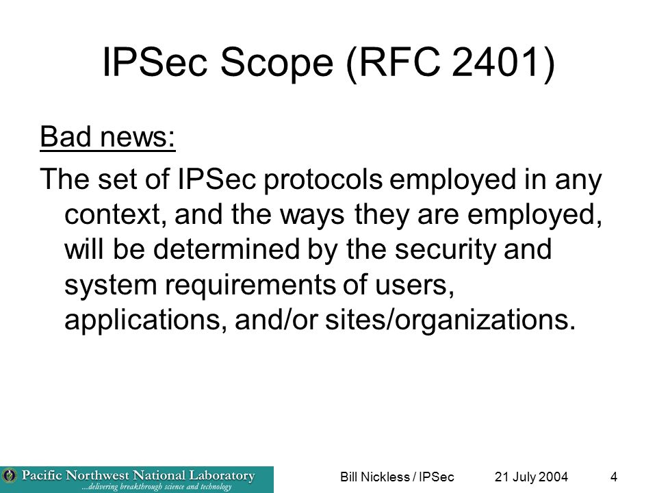 21 July 2004Bill Nickless / IPSec4 IPSec Scope (RFC 2401) Bad news: The set of IPSec protocols employed in any context, and the ways they are employed, will be determined by the security and system requirements of users, applications, and/or sites/organizations.