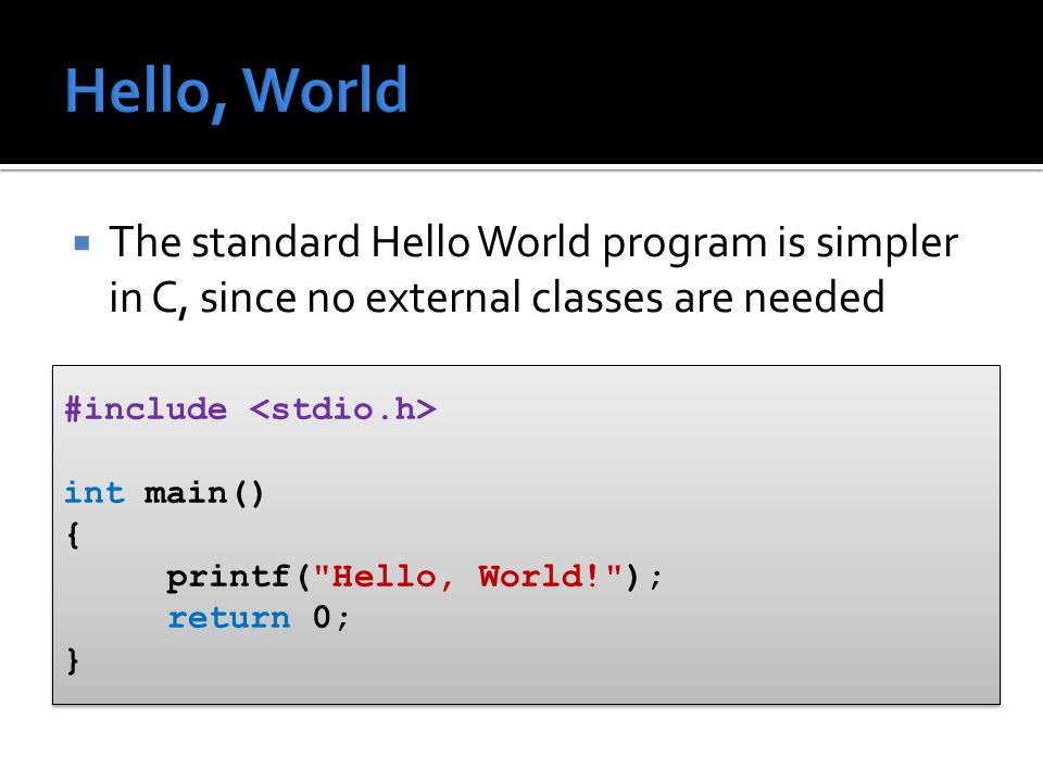  The standard Hello World program is simpler in C, since no external classes are needed #include int main() { printf( Hello, World! ); return 0; } #include int main() { printf( Hello, World! ); return 0; }