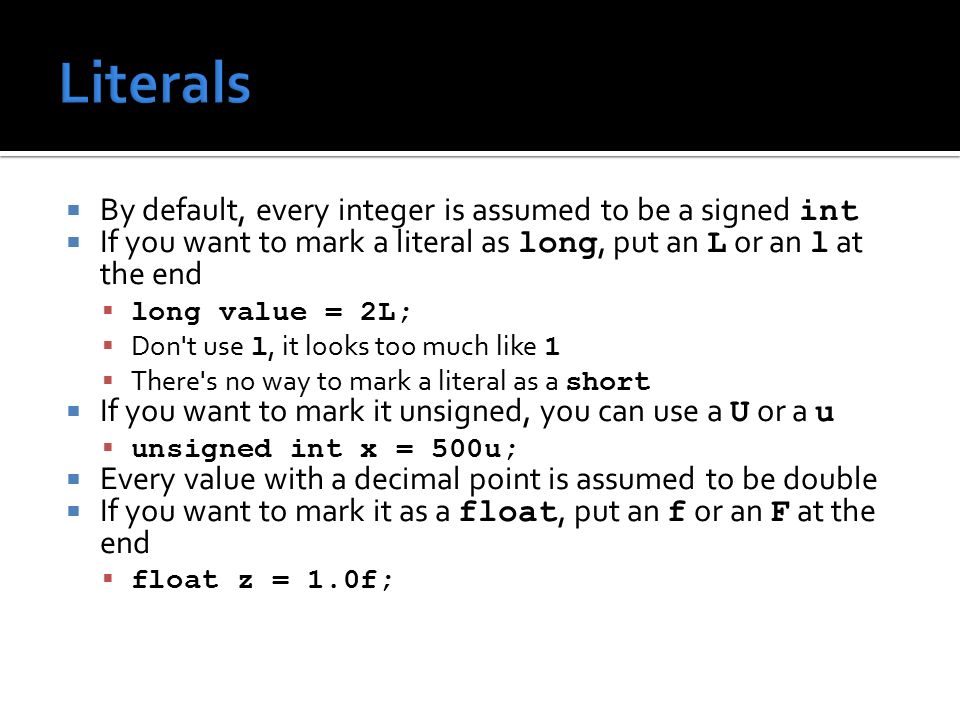  By default, every integer is assumed to be a signed int  If you want to mark a literal as long, put an L or an l at the end  long value = 2L;  Don t use l, it looks too much like 1  There s no way to mark a literal as a short  If you want to mark it unsigned, you can use a U or a u  unsigned int x = 500u;  Every value with a decimal point is assumed to be double  If you want to mark it as a float, put an f or an F at the end  float z = 1.0f;