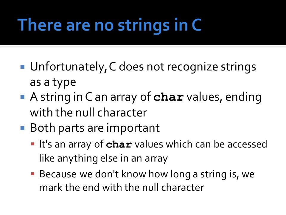  Unfortunately, C does not recognize strings as a type  A string in C an array of char values, ending with the null character  Both parts are important  It s an array of char values which can be accessed like anything else in an array  Because we don t know how long a string is, we mark the end with the null character