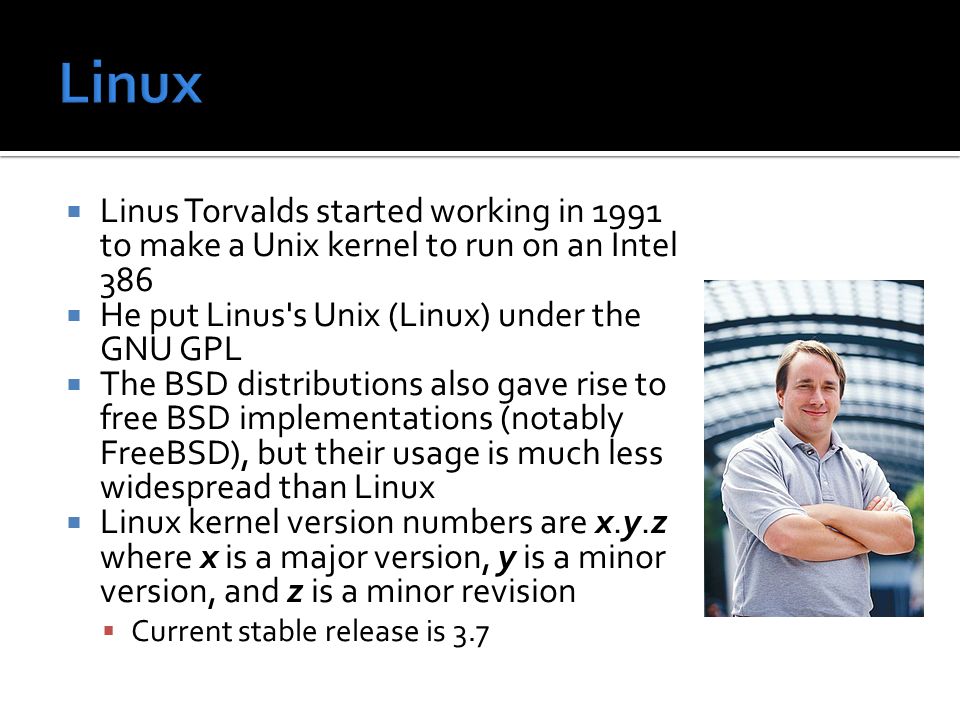  Linus Torvalds started working in 1991 to make a Unix kernel to run on an Intel 386  He put Linus s Unix (Linux) under the GNU GPL  The BSD distributions also gave rise to free BSD implementations (notably FreeBSD), but their usage is much less widespread than Linux  Linux kernel version numbers are x.y.z where x is a major version, y is a minor version, and z is a minor revision  Current stable release is 3.7