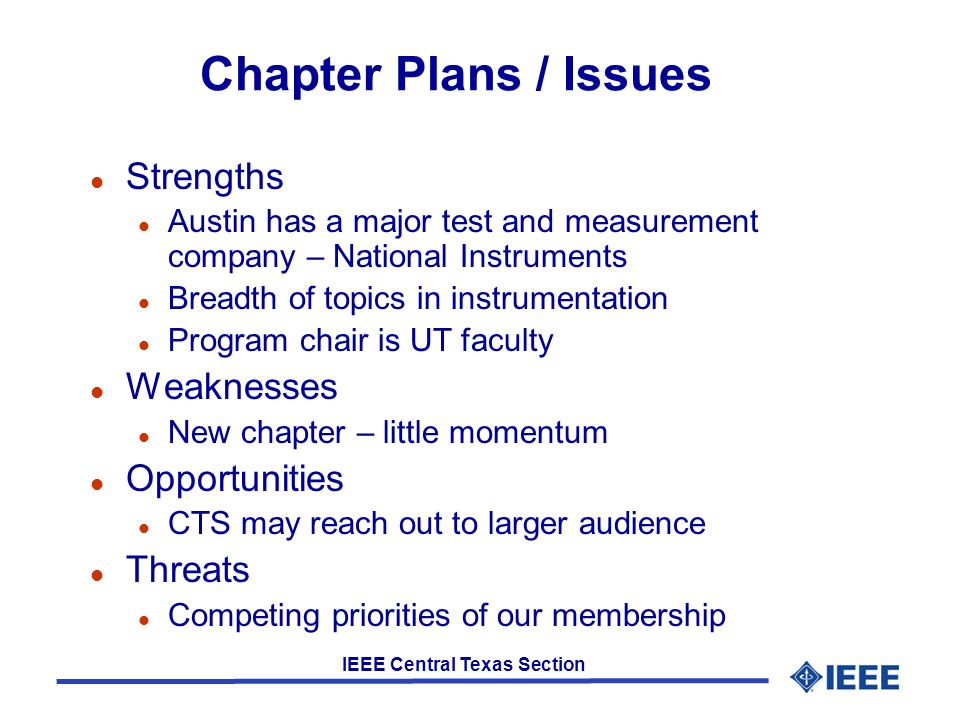 IEEE Central Texas Section Chapter Plans / Issues l Strengths l Austin has a major test and measurement company – National Instruments l Breadth of topics in instrumentation l Program chair is UT faculty l Weaknesses l New chapter – little momentum l Opportunities l CTS may reach out to larger audience l Threats l Competing priorities of our membership
