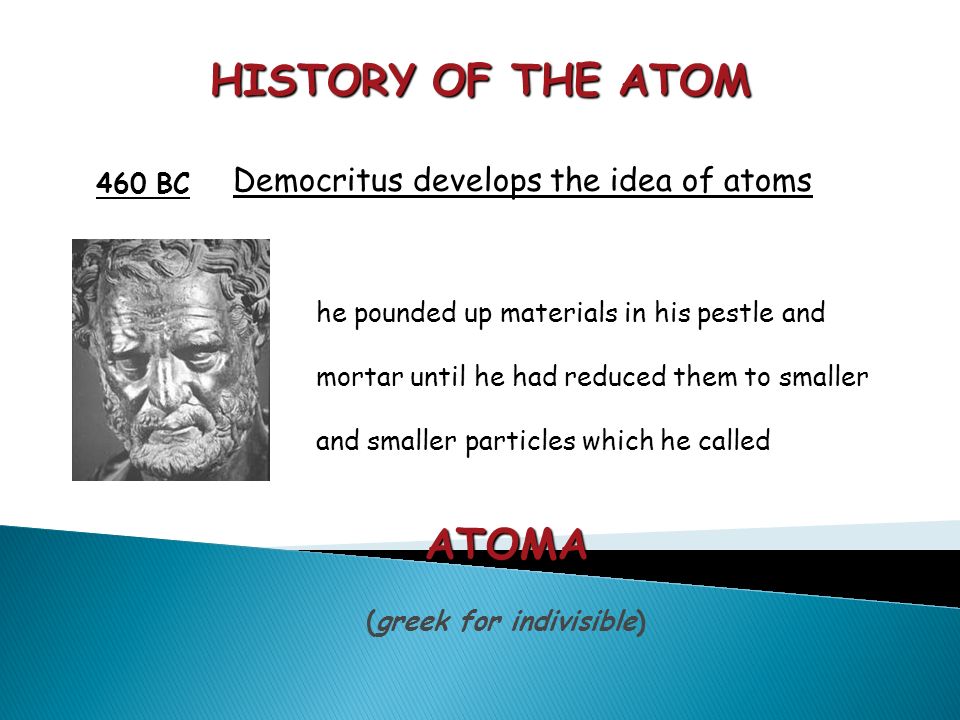 HISTORY OF THE ATOM 460 BC Democritus develops the idea of atoms he pounded up materials in his pestle and mortar until he had reduced them to smaller and smaller particles which he called ATOMA (greek for indivisible)