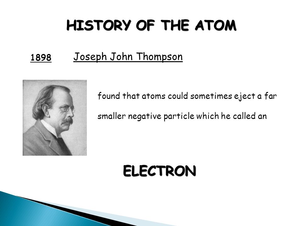 HISTORY OF THE ATOM 1898 Joseph John Thompson found that atoms could sometimes eject a far smaller negative particle which he called an ELECTRON