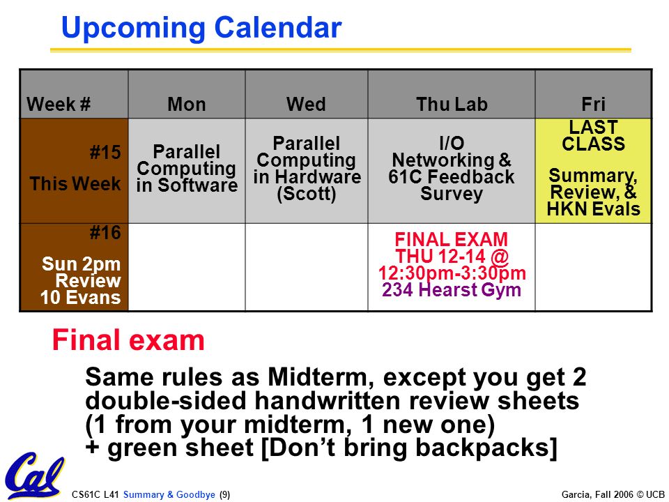 CS61C L41 Summary & Goodbye (9) Garcia, Fall 2006 © UCB Upcoming Calendar Week #MonWedThu LabFri #15 This Week Parallel Computing in Software Parallel Computing in Hardware (Scott) I/O Networking & 61C Feedback Survey LAST CLASS Summary, Review, & HKN Evals #16 Sun 2pm Review 10 Evans FINAL EXAM THU 12:30pm-3:30pm 234 Hearst Gym Final exam Same rules as Midterm, except you get 2 double-sided handwritten review sheets (1 from your midterm, 1 new one) + green sheet [Don’t bring backpacks]