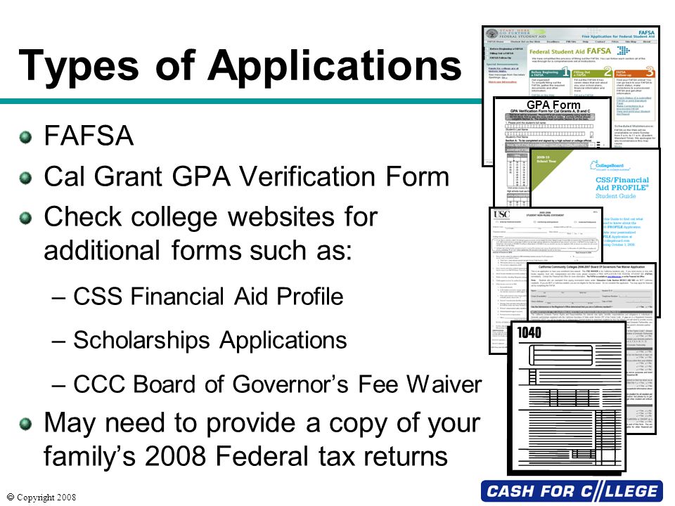  Copyright 2008 Types of Applications FAFSA Cal Grant GPA Verification Form Check college websites for additional forms such as: –CSS Financial Aid Profile –Scholarships Applications –CCC Board of Governor’s Fee Waiver May need to provide a copy of your family’s 2008 Federal tax returns GPA Form