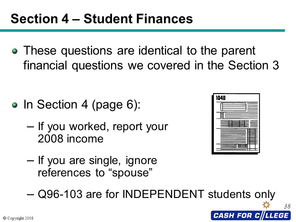  Copyright 2008 These questions are identical to the parent financial questions we covered in the Section 3 In Section 4 (page 6): – If you worked, report your 2008 income – If you are single, ignore references to spouse – Q are for INDEPENDENT students only 38 Section 4 – Student Finances