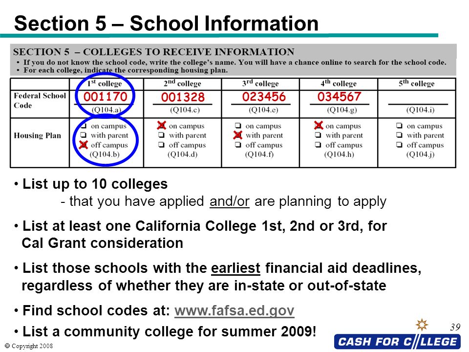  Copyright Section 5 – School Information List up to 10 colleges - that you have applied and/or are planning to apply List at least one California College 1st, 2nd or 3rd, for Cal Grant consideration List those schools with the earliest financial aid deadlines, regardless of whether they are in-state or out-of-state Find school codes at:   List a community college for summer 2009!