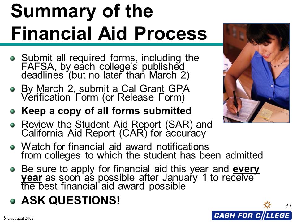  Copyright Summary of the Financial Aid Process Submit all required forms, including the FAFSA, by each college’s published deadlines (but no later than March 2) By March 2, submit a Cal Grant GPA Verification Form (or Release Form) Keep a copy of all forms submitted Review the Student Aid Report (SAR) and California Aid Report (CAR) for accuracy Watch for financial aid award notifications from colleges to which the student has been admitted Be sure to apply for financial aid this year and every year as soon as possible after January 1 to receive the best financial aid award possible ASK QUESTIONS!