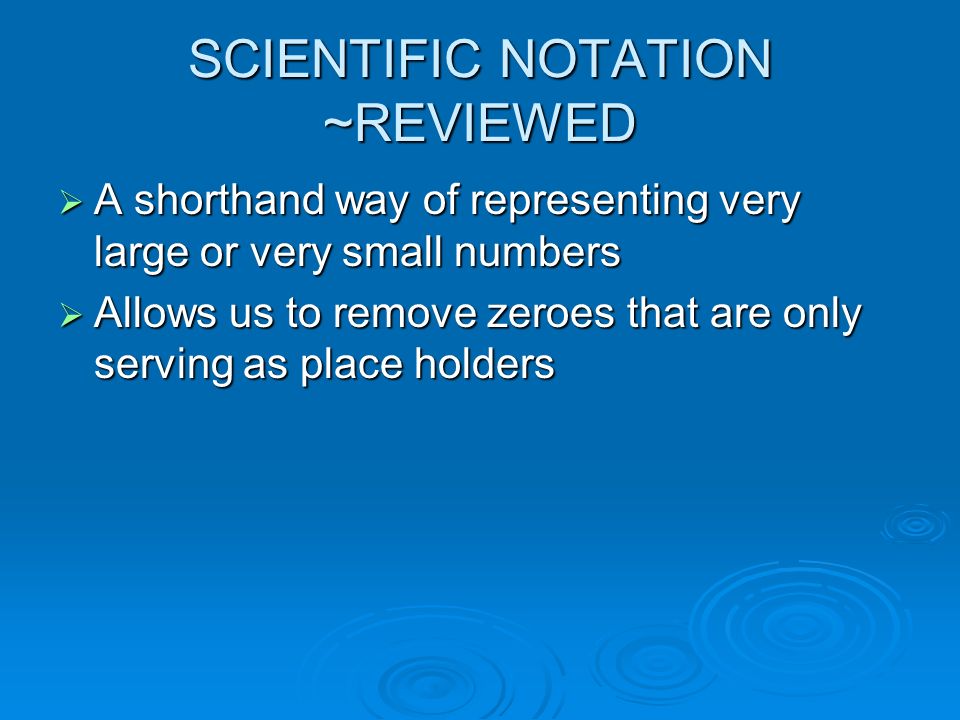 SCIENTIFIC NOTATION ~REVIEWED  A shorthand way of representing very large or very small numbers  Allows us to remove zeroes that are only serving as place holders