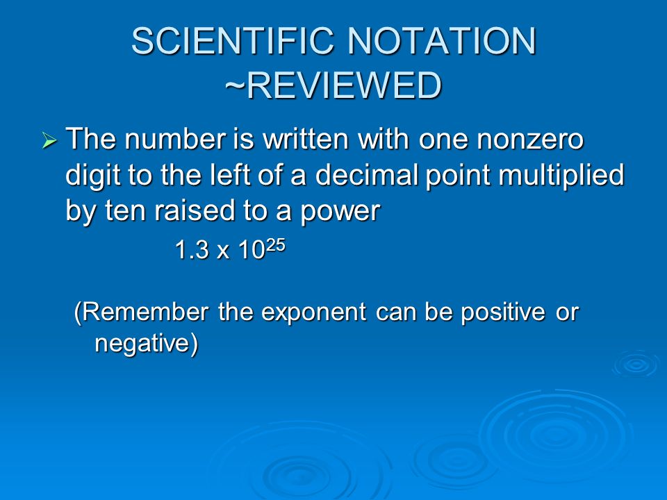 SCIENTIFIC NOTATION ~REVIEWED  The number is written with one nonzero digit to the left of a decimal point multiplied by ten raised to a power 1.3 x (Remember the exponent can be positive or negative)